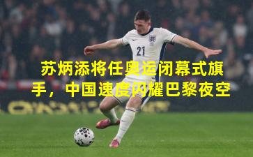 苏炳添将任奥运闭幕式旗手，中国速度闪耀巴黎夜空